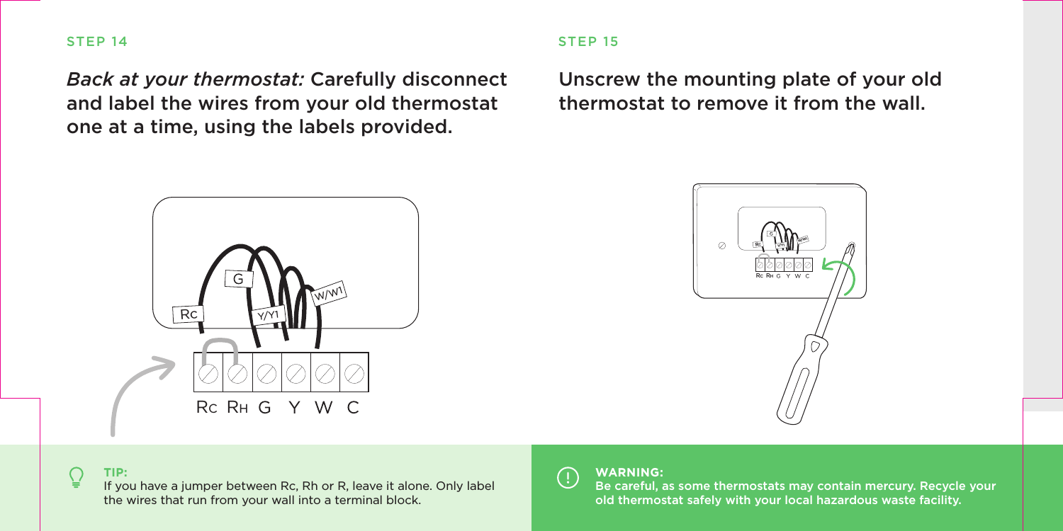 STEP 14Back at your thermostat: Carefully disconnect and label the wires from your old thermostat one at a time, using the labels provided.TIP:If you have a jumper between Rc, Rh or R, leave it alone. Only label the wires that run from your wall into a terminal block.W/W1Y/Y1RcRCRHUnscrew the mounting plate of your old thermostat to remove it from the wall.STEP 15WARNING:Be careful, as some thermostats may contain mercury. Recycle your old thermostat safely with your local hazardous waste facility. RCW/W1Y/Y1RCRH