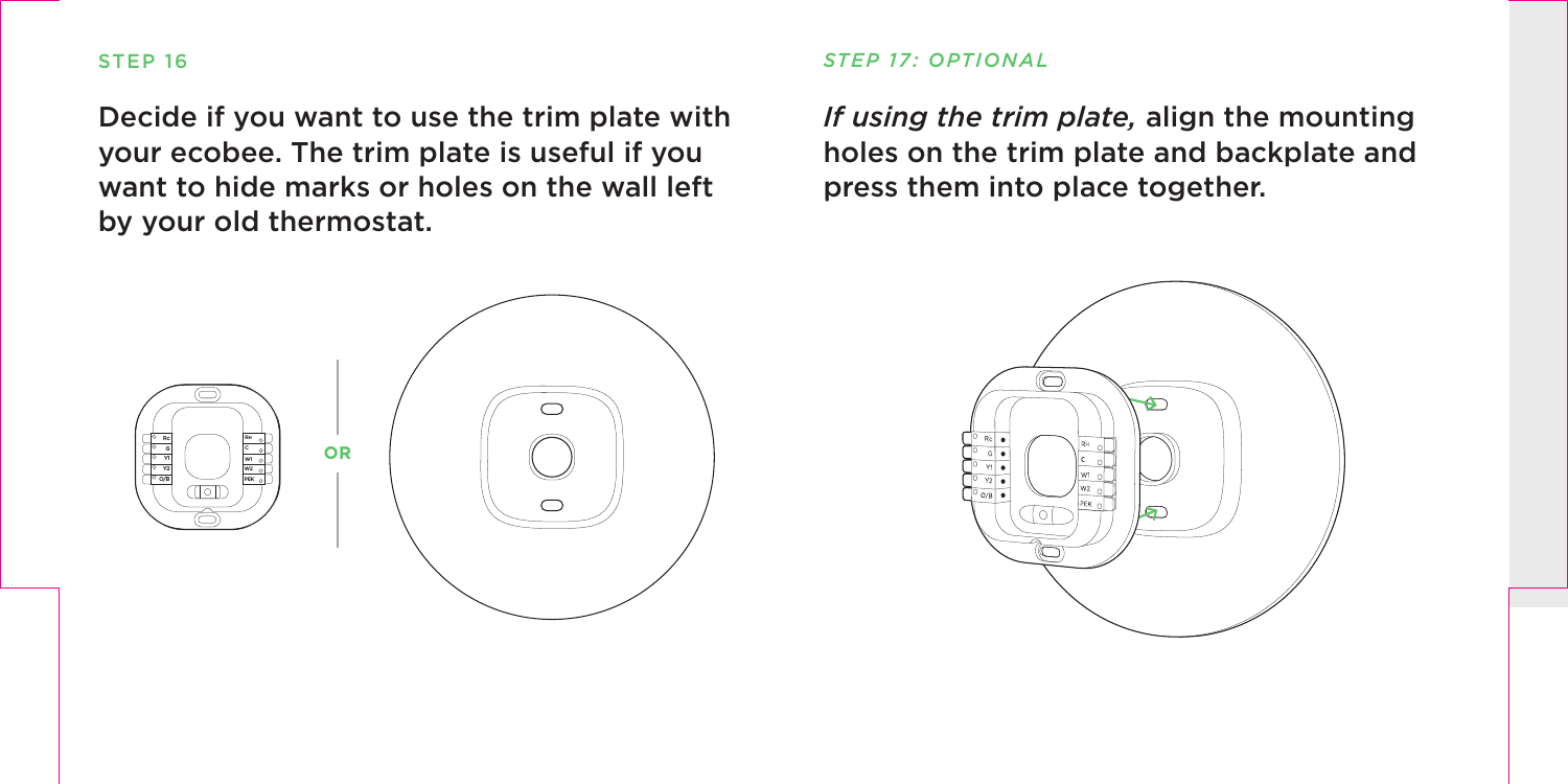 STEP 16Decide if you want to use the trim plate with your ecobee. The trim plate is useful if you want to hide marks or holes on the wall left by your old thermostat.PEKW2W1RHRcGY1Y2O/BCPEKW2W1RHRcGY1Y2O/BCIf using the trim plate, align the mounting holes on the trim plate and backplate and press them into place together.STEP 17: OPTIONALOR