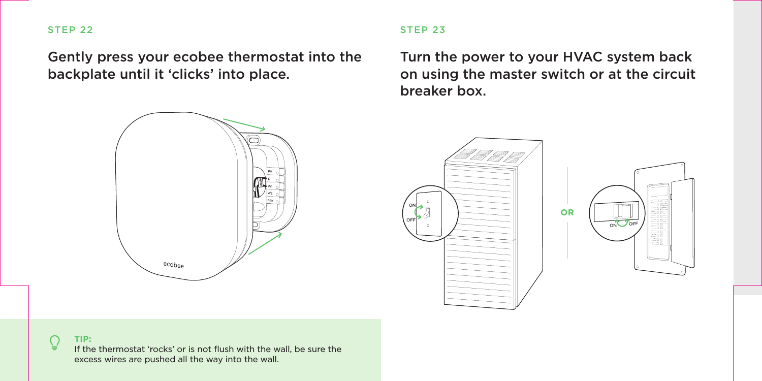 STEP 22Gently press your ecobee thermostat into the backplate until it ‘clicks’ into place.TIP:If the thermostat ‘rocks’ or is not ﬂush with the wall, be sure the excess wires are pushed all the way into the wall.RcGY1CW/W1Turn the power to your HVAC system back on using the master switch or at the circuit breaker box. STEP 23ON OFFONOFFOR