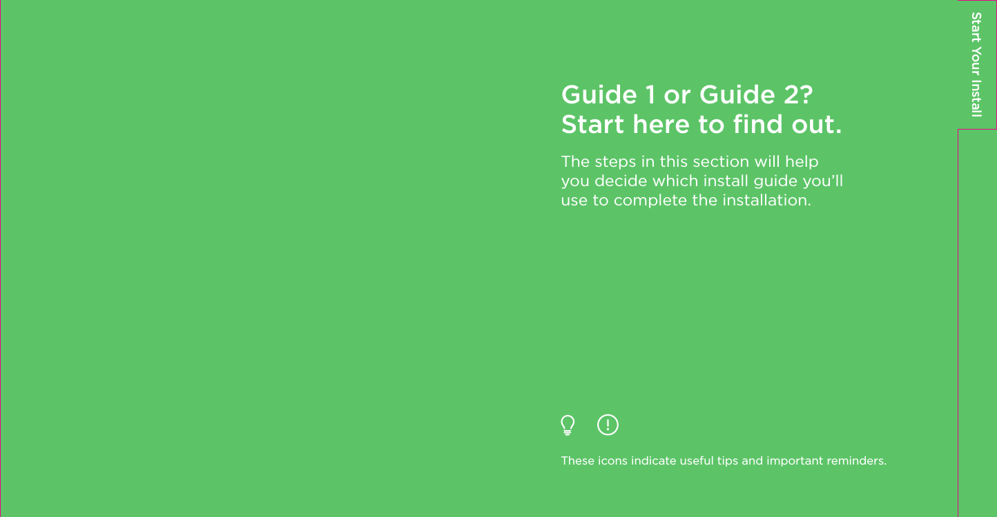 Start Your InstallGuide 1 or Guide 2? Start here to ﬁnd out.The steps in this section will help you decide which install guide you’ll use to complete the installation.These icons indicate useful tips and important reminders.
