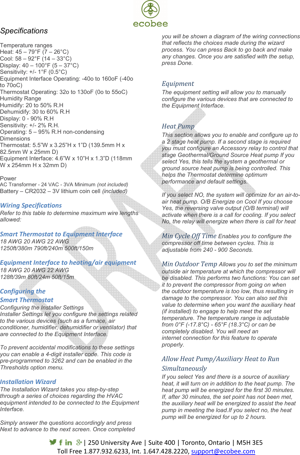     | 250 University Ave | Suite 400 | Toronto, Ontario | M5H 3E5                                           Toll Free 1.877.932.6233, Int. 1.647.428.2220, support@ecobee.com  Specifications  Temperature ranges Heat: 45 – 79°F (7 – 26°C) Cool: 58 – 92°F (14 – 33°C) Display: 40 – 100°F (5 – 37°C) Sensitivity: +/- 1°F (0.5°C) Equipment Interface Operating: -40o to 160oF (-40o to 70oC) Thermostat Operating: 32o to 130oF (0o to 55oC) Humidity Range Humidify: 20 to 50% R.H Dehumidify: 30 to 60% R.H Display: 0 - 90% R.H Sensitivity: +/- 2% R.H. Operating: 5 – 95% R.H non-condensing Dimensions Thermostat: 5.5”W x 3.25”H x 1”D (139.5mm H x 82.5mm W x 25mm D) Equipment Interface: 4.6”W x 10”H x 1.3”D (118mm W x 254mm H x 32mm D)  Power AC Transformer - 24 VAC - 3VA Minimum (not included) Battery – CR2032 – 3V lithium coin cell (included)  Wiring Specifications Refer to this table to determine maximum wire lengths allowed:   Smart Thermostat to Equipment Interface 18 AWG 20 AWG 22 AWG 1250ft/380m 790ft/240m 500ft/150m  Equipment Interface to heating/air equipment 18 AWG 20 AWG 22 AWG 128ft/39m 80ft/24m 50ft/15m  Configuring the Smart Thermostat Configuring the Installer Settings Installer Settings let you configure the settings related to the various devices (such as a furnace, air conditioner, humidifier, dehumidifier or ventilator) that are connected to the Equipment Interface.  To prevent accidental modifications to these settings you can enable a 4-digit installer code. This code is pre-programmed to 3262 and can be enabled in the Thresholds option menu.  Installation Wizard The Installation Wizard takes you step-by-step through a series of choices regarding the HVAC equipment intended to be connected to the Equipment Interface.  Simply answer the questions accordingly and press Next to advance to the next screen. Once completed   you will be shown a diagram of the wiring connections that reflects the choices made during the wizard process. You can press Back to go back and make any changes. Once you are satisfied with the setup, press Done.  Equipment The equipment setting will allow you to manually configure the various devices that are connected to the Equipment Interface.  Heat Pump This section allows you to enable and configure up to a 2 stage heat pump. If a second stage is required you must configure an Accessory relay to control that stage Geothermal/Ground Source Heat pump If you select Yes, this tells the system a geothermal or ground source heat pump is being controlled. This helps the Thermostat determine optimum performance and default settings.  If you select NO, the system will optimize for an air-to-air heat pump. O/B Energize on Cool If you choose Yes, the reversing valve output (O/B terminal) will activate when there is a call for cooling. If you select No, the relay will energize when there is call for heat  Min Cycle Off Time Enables you to configure the compressor off time between cycles. This is adjustable from 240 - 900 Seconds.  Min Outdoor Temp Allows you to set the minimum outside air temperature at which the compressor will be disabled. This performs two functions: You can set it to prevent the compressor from going on when the outdoor temperature is too low, thus resulting in damage to the compressor. You can also set this value to determine when you want the auxiliary heat (if installed) to engage to help meet the set temperature. The temperature range is adjustable from 0°F (-17.8°C) - 65°F (18.3°C) or can be completely disabled. You will need an internet connection for this feature to operate properly. Allow Heat Pump/Auxiliary Heat to Run Simultaneously If you select Yes and there is a source of auxiliary heat, it will turn on in addition to the heat pump. The heat pump will be energized for the first 30 minutes. If, after 30 minutes, the set point has not been met, the auxiliary heat will be energized to assist the heat pump in meeting the load.If you select no, the heat pump will be energized for up to 2 hours.   