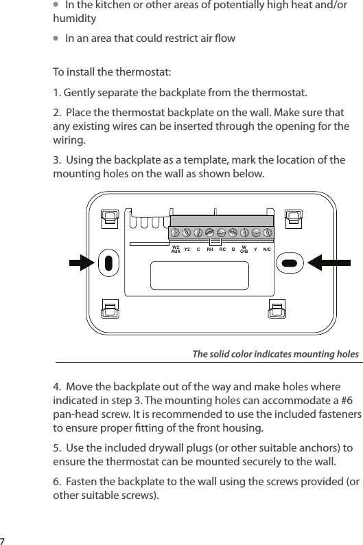    In the kitchen or other areas of potentially high heat and/or humidity   In an area that could restrict air ow To install the thermostat:1. Gently separate the backplate from the thermostat.2. Place the thermostat backplate on the wall. Make sure that any existing wires can be inserted through the opening for the wiring.3. Using the backplate as a template, mark the location of the mounting holes on the wall as shown below.4. Move the backplate out of the way and make holes where indicated in step 3. The mounting holes can accommodate a #6 pan-head screw. It is recommended to use the included fasteners to ensure proper tting of the front housing.5. Use the included drywall plugs (or other suitable anchors) to ensure the thermostat can be mounted securely to the wall.6. Fasten the backplate to the wall using the screws provided (or other suitable screws).Y N/CWO/BGRCRHCY2W2AUXThe solid color indicates mounting holes7