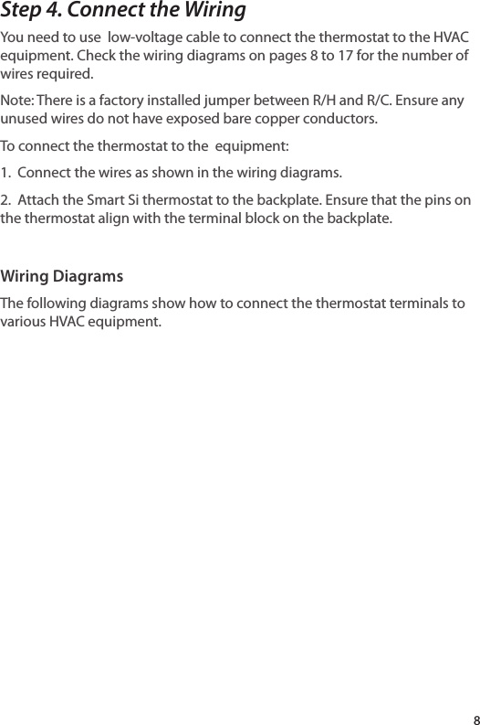 8Step 4. Connect the WiringYou need to use  low-voltage cable to connect the thermostat to the HVAC equipment. Check the wiring diagrams on pages 8 to 17 for the number of wires required. Note: There is a factory installed jumper between R/H and R/C. Ensure any unused wires do not have exposed bare copper conductors.To connect the thermostat to the  equipment:1. Connect the wires as shown in the wiring diagrams.2. Attach the Smart Si thermostat to the backplate. Ensure that the pins on the thermostat align with the terminal block on the backplate.Wiring DiagramsThe following diagrams show how to connect the thermostat terminals to various HVAC equipment.