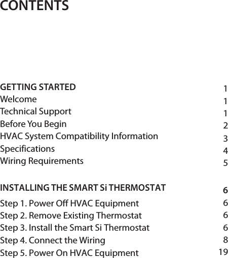 CONTENTS111234566668GETTING STARTED WelcomeTechnical Support Before You Begin HVAC System Compatibility Information  SpecificationsWiring Requirements INSTALLING THE SMART Si THERMOSTAT Step 1. Power Off HVAC Equipment Step 2. Remove Existing Thermostat Step 3. Install the Smart Si Thermostat Step 4. Connect the Wiring Step 5. Power On HVAC Equipment  19