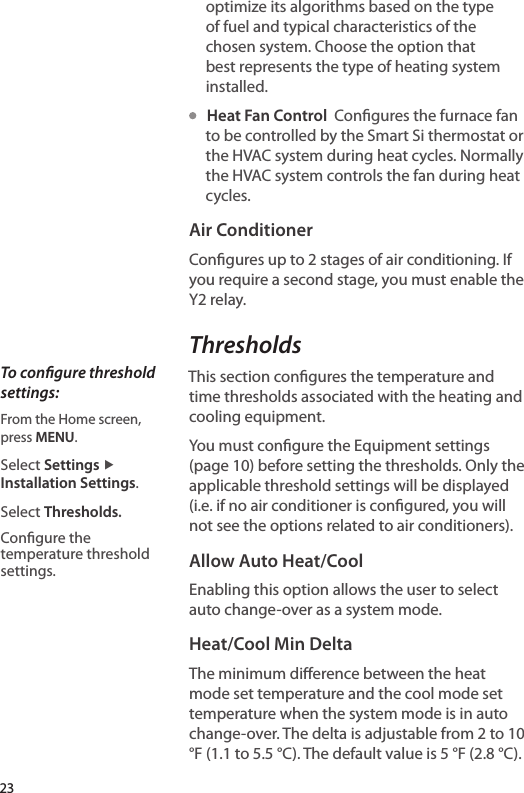 optimize its algorithms based on the type of fuel and typical characteristics of the chosen system. Choose the option that best represents the type of heating system installed.   Heat Fan Control  Congures the furnace fan to be controlled by the Smart Si thermostat or the HVAC system during heat cycles. Normally the HVAC system controls the fan during heat cycles.Air ConditionerCongures up to 2 stages of air conditioning. If you require a second stage, you must enable the Y2 relay.ThresholdsThis section congures the temperature and time thresholds associated with the heating and cooling equipment. You must congure the Equipment settings (page 10) before setting the thresholds. Only the applicable threshold settings will be displayed (i.e. if no air conditioner is congured, you will not see the options related to air conditioners).Allow Auto Heat/CoolEnabling this option allows the user to select auto change-over as a system mode.Heat/Cool Min DeltaThe minimum dierence between the heat mode set temperature and the cool mode set temperature when the system mode is in auto change-over. The delta is adjustable from 2 to 10 °F (1.1 to 5.5 °C). The default value is 5 °F (2.8 °C).To congure threshold settings:From the Home screen,  press MENU.Select Settings ▶ Installation Settings.Select Thresholds.Congure the temperature threshold settings.23