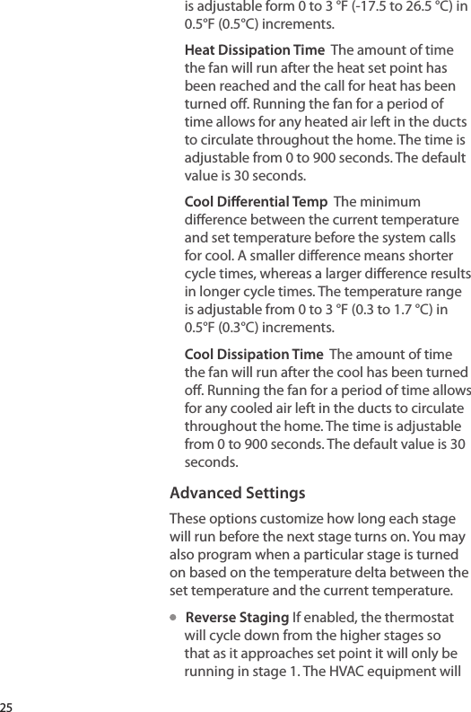 is adjustable form 0 to 3 °F (-17.5 to 26.5 °C) in 0.5°F (0.5°C) increments.Heat Dissipation Time  The amount of time the fan will run after the heat set point has been reached and the call for heat has been turned o. Running the fan for a period of time allows for any heated air left in the ducts to circulate throughout the home. The time is adjustable from 0 to 900 seconds. The default value is 30 seconds.Cool Dierential Temp  The minimum dierence between the current temperature and set temperature before the system calls for cool. A smaller dierence means shorter cycle times, whereas a larger dierence results in longer cycle times. The temperature range is adjustable from 0 to 3 °F (0.3 to 1.7 °C) in 0.5°F (0.3°C) increments.Cool Dissipation Time  The amount of time the fan will run after the cool has been turned o. Running the fan for a period of time allows for any cooled air left in the ducts to circulate throughout the home. The time is adjustable from 0 to 900 seconds. The default value is 30 seconds.Advanced SettingsThese options customize how long each stage will run before the next stage turns on. You may also program when a particular stage is turned on based on the temperature delta between the set temperature and the current temperature.   Reverse Staging If enabled, the thermostat will cycle down from the higher stages so that as it approaches set point it will only be running in stage 1. The HVAC equipment will 25