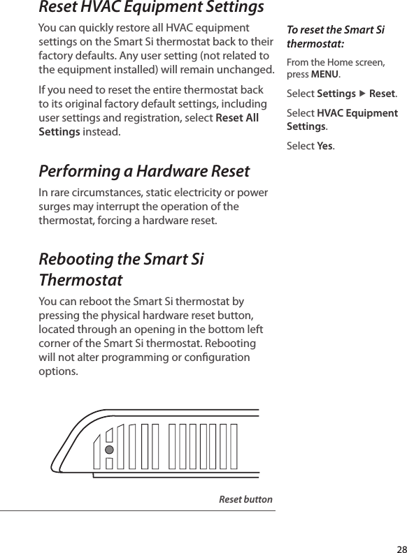 Reset HVAC Equipment SettingsYou can quickly restore all HVAC equipment settings on the Smart Si thermostat back to their factory defaults. Any user setting (not related to the equipment installed) will remain unchanged.If you need to reset the entire thermostat back to its original factory default settings, including user settings and registration, select Reset All Settings instead.Performing a Hardware ResetIn rare circumstances, static electricity or power surges may interrupt the operation of the thermostat, forcing a hardware reset. Rebooting the Smart Si ThermostatYou can reboot the Smart Si thermostat by pressing the physical hardware reset button, located through an opening in the bottom left corner of the Smart Si thermostat. Rebooting will not alter programming or conguration options.To reset the Smart Si thermostat:From the Home screen,  press MENU.Select Settings ▶ Reset.Select HVAC Equipment Settings.Select Ye s.Reset button28