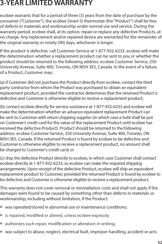 3-YEAR LIMITED WARRANTYecobee warrants that for a period of three (3) years from the date of purchase by the consumer (“Customer”), the ecobee Smart Si thermostat (the “Product”) shall be free of defects in materials and workmanship under normal use and service. During the warranty period, ecobee shall, at its option, repair or replace any defective Products, at no charge. Any replacement and/or repaired device are warranted for the remainder of the original warranty or ninety (90) days, whichever is longer. If the product is defective, call Customer Service at 1-877-932-6233. ecobee will make the determination whether a replacement product can be sent to you or whether the product should be returned to the following address: ecobee Customer Service, 250 University Avenue, Suite 400, Toronto, ON M5H 3E5, Canada. In the event of a failure of a Product, Customer may: (a) if Customer did not purchase the Product directly from ecobee, contact the third party contractor from whom the Product was purchased to obtain an equivalent replacement product, provided the contractor determines that the returned Product is defective and Customer is otherwise eligible to receive a replacement product;(b) contact ecobee directly for service assistance at 1-877-932-6233 and ecobee will make the determination whether an advance equivalent replacement Product can be sent to Customer with return shipping supplies (in which case a hold shall be put on Customer’s credit card for the value of the replacement Product until ecobee has received the defective Product). Product should be returned to the following address: ecobee Customer Service, 250 University Avenue, Suite 400, Toronto, ON M5H 3E5, Canada. If the returned Product is found by ecobee to be defective and Customer is otherwise eligible to receive a replacement product, no amount shall be charged to Customer’s credit card; or (c) ship the defective Product directly to ecobee, in which case Customer shall contact ecobee directly at 1-877-932-6233, so ecobee can make the required shipping arrangements. Upon receipt of the defective Product, ecobee will ship an equivalent replacement product to Customer, provided the returned Product is found by ecobee to be defective and Customer is otherwise eligible to receive a replacement product.This warranty does not cover removal or reinstallation costs and shall not apply if the damages were found to be caused by something other than defects in materials or workmanship, including without limitation, if the Product:   was operated/stored in abnormal use or maintenance conditions;   was subject to abuse, neglect, electrical fault, improper handling, accident or acts 32