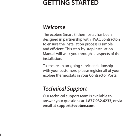 GETTING STARTED WelcomeThe ecobee Smart Si thermostat has been designed in partnership with HVAC contractors to ensure the installation process is simple and ecient. This step-by-step Installation Manual will walk you through all aspects of the installation.To ensure an on-going service relationship with your customers, please register all of your ecobee thermostats in your Contractor Portal. Technical SupportOur technical support team is available to answer your questions at 1.877.932.6233, or via email at support@ecobee.com.1