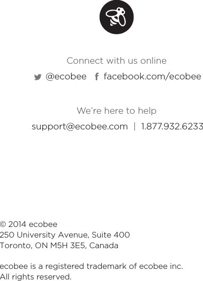 © 2014 ecobee250 University Avenue, Suite 400 Toronto, ON M5H 3E5, Canadaecobee is a registered trademark of ecobee inc. All rights reserved.We’re here to helpConnect with us onlinesupport@ecobee.com  |  1.877.932.6233@ecobee facebook.com/ecobee
