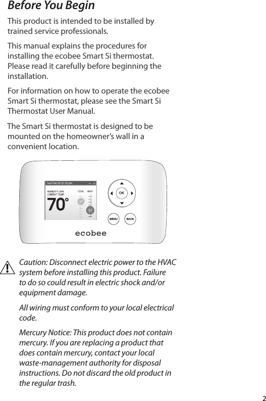 2Before You BeginThis product is intended to be installed by trained service professionals.This manual explains the procedures for installing the ecobee Smart Si thermostat. Please read it carefully before beginning the installation. For information on how to operate the ecobee Smart Si thermostat, please see the Smart Si Thermostat User Manual.The Smart Si thermostat is designed to be mounted on the homeowner’s wall in a convenient location.Caution: Disconnect electric power to the HVAC system before installing this product. Failure to do so could result in electric shock and/or equipment damage.All wiring must conform to your local electrical code.Mercury Notice: This product does not contain mercury. If you are replacing a product that does contain mercury, contact your local waste-management authority for disposal instructions. Do not discard the old product in the regular trash.ecobeeOKMENU BACK!