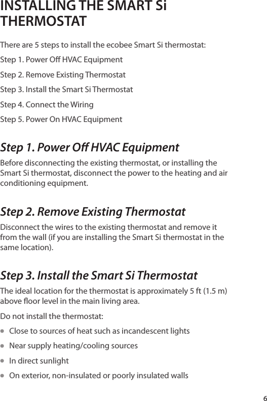 INSTALLING THE SMART Si THERMOSTATThere are 5 steps to install the ecobee Smart Si thermostat:Step 1. Power O HVAC EquipmentStep 2. Remove Existing ThermostatStep 3. Install the Smart Si ThermostatStep 4. Connect the WiringStep 5. Power On HVAC EquipmentStep 1. Power O HVAC EquipmentBefore disconnecting the existing thermostat, or installing the Smart Si thermostat, disconnect the power to the heating and air conditioning equipment.Step 2. Remove Existing ThermostatDisconnect the wires to the existing thermostat and remove it from the wall (if you are installing the Smart Si thermostat in the same location).Step 3. Install the Smart Si ThermostatThe ideal location for the thermostat is approximately 5 ft (1.5 m) above oor level in the main living area.Do not install the thermostat:   Close to sources of heat such as incandescent lights   Near supply heating/cooling sources   In direct sunlight   On exterior, non-insulated or poorly insulated walls6