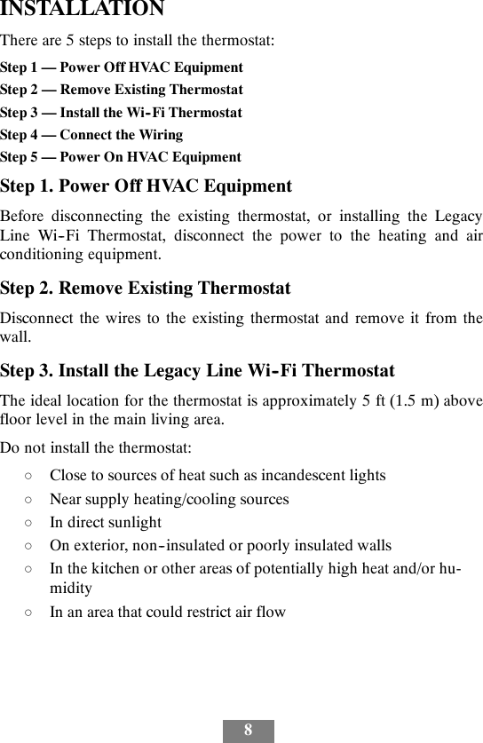 8INSTALLATIONThere are 5 steps to install the thermostat:Step 1 — Power Off HVAC EquipmentStep 2 — Remove Existing ThermostatStep 3 — Install the Wi--Fi ThermostatStep 4 — Connect the WiringStep 5 — Power On HVAC EquipmentStep 1. Power Off HVAC EquipmentBefore disconnecting the existing thermostat, or installing the LegacyLine Wi--Fi Thermostat, disconnect the power to the heating and airconditioning equipment.Step 2. Remove Existing ThermostatDisconnect the wires to the existing thermostat and remove it from thewall.Step 3. Install the Legacy Line Wi--Fi ThermostatThe ideal location for the thermostat is approximately 5 ft (1.5 m) abovefloor level in the main living area.Do not install the thermostat:dClose to sources of heat such as incandescent lightsdNear supply heating/cooling sourcesdIn direct sunlightdOn exterior, non--insulated or poorly insulated wallsdIn the kitchen or other areas of potentially high heat and/or hu-miditydIn an area that could restrict air flow