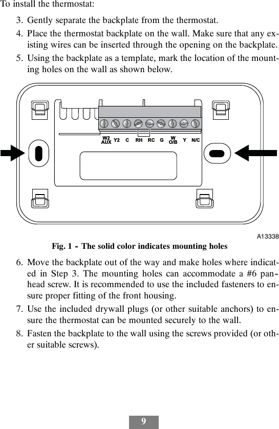 9To install the thermostat:3. Gently separate the backplate from the thermostat.4. Place the thermostat backplate on the wall. Make sure that any ex-isting wires can be inserted through the opening on the backplate.5. Using the backplate as a template, mark the location of the mount-ing holes on the wall as shown below.YN/CWO/BGRCRHCY2W2AUXA13338Fig. 1 -- The solid color indicates mounting holes6. Move the backplate out of the way and make holes where indicat-ed in Step 3. The mounting holes can accommodate a #6 pan--head screw. It is recommended to use the included fasteners to en-sure proper fitting of the front housing.7. Use the included drywall plugs (or other suitable anchors) to en-sure the thermostat can be mounted securely to the wall.8. Fasten the backplate to the wall using the screws provided (or oth-er suitable screws).
