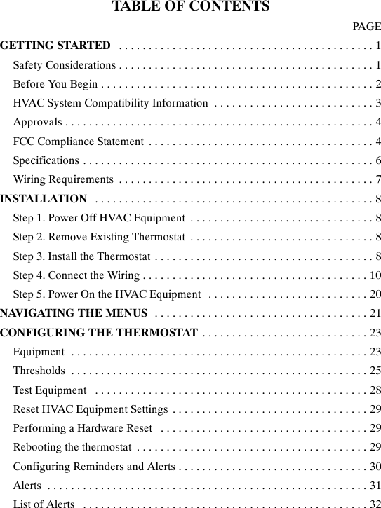 TABLE OF CONTENTSPAGEGETTING STARTED 1...........................................Safety Considerations 1...........................................Before You Begin 2..............................................HVAC System Compatibility Information 3...........................Approvals 4....................................................FCC Compliance Statement 4......................................Specifications 6.................................................Wiring Requirements 7...........................................INSTALLATION 8...............................................Step 1. Power Off HVAC Equipment 8...............................Step 2. Remove Existing Thermostat 8...............................Step 3. Install the Thermostat 8.....................................Step 4. Connect the Wiring 10......................................Step 5. Power On the HVAC Equipment 20...........................NAVIGATING THE MENUS 21....................................CONFIGURING THE THERMOSTAT 23............................Equipment 23..................................................Thresholds 25..................................................Test Equipment 28..............................................Reset HVAC Equipment Settings 29.................................Performing a Hardware Reset 29...................................Rebooting the thermostat 29.......................................Configuring Reminders and Alerts 30................................Alerts 31......................................................List of Alerts 32................................................