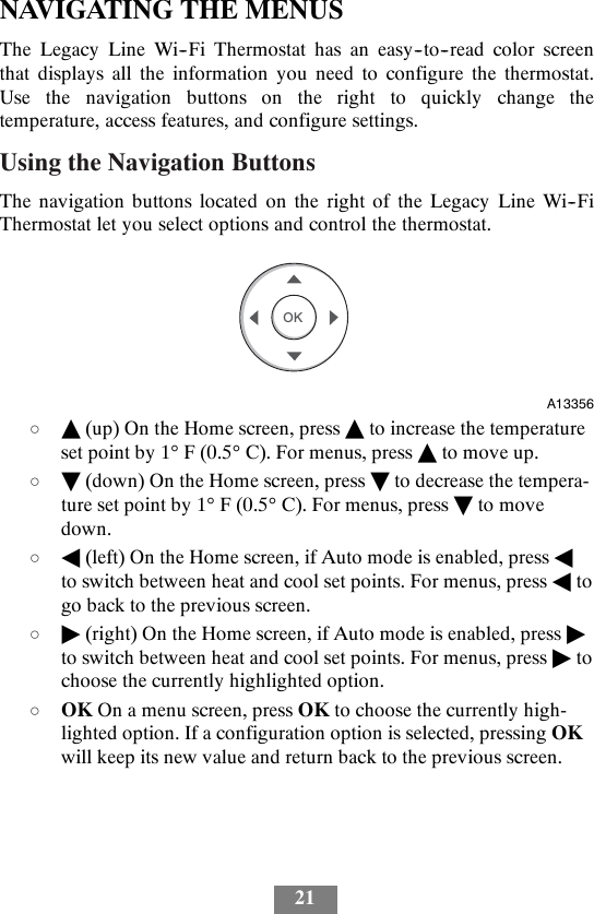 21NAVIGATING THE MENUSThe Legacy Line Wi--Fi Thermostat has an easy--to--read color screenthat displays all the information you need to configure the thermostat.Use the navigation buttons on the right to quickly change thetemperature, access features, and configure settings.Using the Navigation ButtonsThe navigation buttons located on the right of the Legacy Line Wi--FiThermostat let you select options and control the thermostat.OKA13356dY(up) On the Home screen, press Yto increase the temperatureset point by 1°F(0.5°C). For menus, press Yto move up.dB(down) On the Home screen, press Bto decrease the tempera-ture set point by 1°F(0.5°C). For menus, press Bto movedown.dA(left) On the Home screen, if Auto mode is enabled, press Ato switch between heat and cool set points. For menus, press Atogo back to the previous screen.d&quot;(right) On the Home screen, if Auto mode is enabled, press &quot;to switch between heat and cool set points. For menus, press &quot;tochoose the currently highlighted option.dOK On a menu screen, press OK to choose the currently high-lighted option. If a configuration option is selected, pressing OKwill keep its new value and return back to the previous screen.