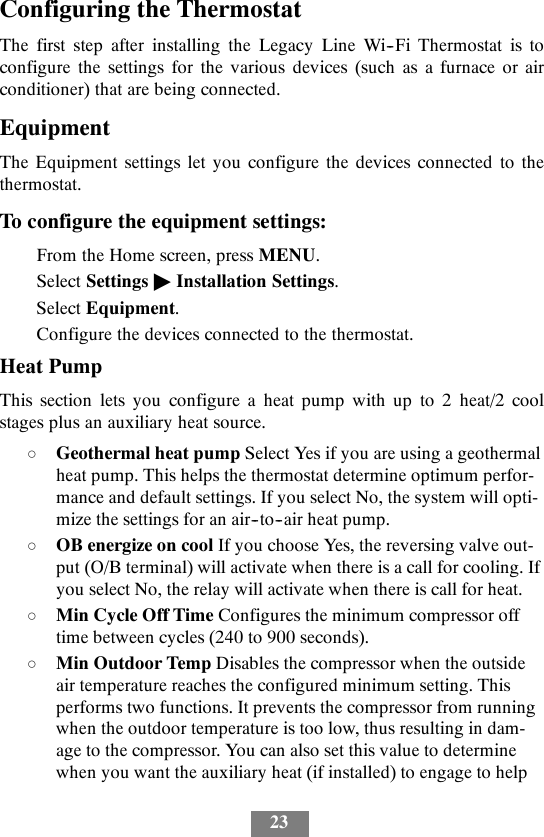 23Configuring the ThermostatThe first step after installing the Legacy Line Wi--Fi Thermostat is toconfigure the settings for the various devices (such as a furnace or airconditioner) that are being connected.EquipmentThe Equipment settings let you configure the devices connected to thethermostat.To configure the equipment settings:From the Home screen, press MENU.Select Settings &quot;Installation Settings.Select Equipment.Configure the devices connected to the thermostat.Heat PumpThis section lets you configure a heat pump with up to 2 heat/2 coolstages plus an auxiliary heat source.dGeothermal heat pump Select Yes if you are using a geothermalheat pump. This helps the thermostat determine optimum perfor-mance and default settings. If you select No, the system will opti-mize the settings for an air--to--air heat pump.dOB energize on cool If you choose Yes, the reversing valve out-put (O/B terminal) will activate when there is a call for cooling. Ifyou select No, the relay will activate when there is call for heat.dMin Cycle Off Time Configures the minimum compressor offtime between cycles (240 to 900 seconds).dMin Outdoor Temp Disables the compressor when the outsideair temperature reaches the configured minimum setting. Thisperforms two functions. It prevents the compressor from runningwhen the outdoor temperature is too low, thus resulting in dam-age to the compressor. You can also set this value to determinewhen you want the auxiliary heat (if installed) to engage to help