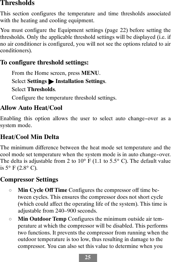 25ThresholdsThis section configures the temperature and time thresholds associatedwith the heating and cooling equipment.You must configure the Equipment settings (page 22) before setting thethresholds. Only the applicable threshold settings will be displayed (i.e. ifno air conditioner is configured, you will not see the options related to airconditioners).To configure threshold settings:From the Home screen, press MENU.Select Settings &quot;Installation Settings.Select Thresholds.Configure the temperature threshold settings.Allow Auto Heat/CoolEnabling this option allows the user to select auto change--over as asystem mode.Heat/Cool Min DeltaThe minimum difference between the heat mode set temperature and thecool mode set temperature when the system mode is in auto change--over.The delta is adjustable from 2 to 10°F(1.1to5.5°C). The default valueis 5°F(2.8°C).Compressor SettingsdMin Cycle Off Time Configures the compressor off time be-tween cycles. This ensures the compressor does not short cycle(which could affect the operating life of the system). This time isadjustable from 240–900 seconds.dMin Outdoor Temp Configures the minimum outside air tem-perature at which the compressor will be disabled. This performstwo functions. It prevents the compressor from running when theoutdoor temperature is too low, thus resulting in damage to thecompressor. You can also set this value to determine when you