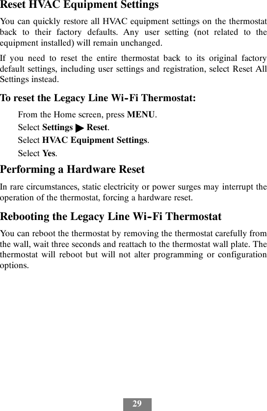 29Reset HVAC Equipment SettingsYou can quickly restore all HVAC equipment settings on the thermostatback to their factory defaults. Any user setting (not related to theequipment installed) will remain unchanged.If you need to reset the entire thermostat back to its original factorydefault settings, including user settings and registration, select Reset AllSettings instead.To reset the Legacy Line Wi--Fi Thermostat:From the Home screen, press MENU.Select Settings &quot;Reset.Select HVAC Equipment Settings.Select Yes.Performing a Hardware ResetIn rare circumstances, static electricity or power surges may interrupt theoperation of the thermostat, forcing a hardware reset.Rebooting the Legacy Line Wi--Fi ThermostatYou can reboot the thermostat by removing the thermostat carefully fromthe wall, wait three seconds and reattach to the thermostat wall plate. Thethermostat will reboot but will not alter programming or configurationoptions.