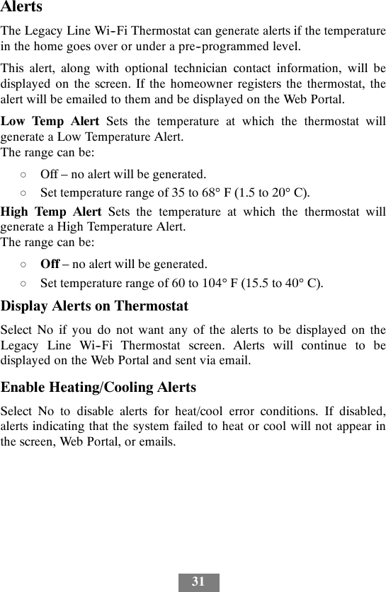 31AlertsThe Legacy Line Wi--Fi Thermostat can generate alerts if the temperaturein the home goes over or under a pre--programmed level.This alert, along with optional technician contact information, will bedisplayed on the screen. If the homeowner registers the thermostat, thealert will be emailed to them and be displayed on the Web Portal.Low Temp Alert Sets the temperature at which the thermostat willgenerate a Low Temperature Alert.The range can be:dOff – no alert will be generated.dSet temperature range of 35 to 68°F(1.5to20°C).High Temp Alert Sets the temperature at which the thermostat willgenerate a High Temperature Alert.The range can be:dOff – no alert will be generated.dSet temperature range of 60 to 104°F(15.5to40°C).Display Alerts on ThermostatSelect No if you do not want any of the alerts to be displayed on theLegacy Line Wi--Fi Thermostat screen. Alerts will continue to bedisplayed on the Web Portal and sent via email.Enable Heating/Cooling AlertsSelect No to disable alerts for heat/cool error conditions. If disabled,alerts indicating that the system failed to heat or cool will not appear inthe screen, Web Portal, or emails.