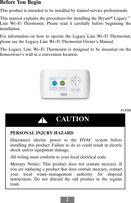 2Before You BeginThis product is intended to be installed by trained service professionals.This manual explains the procedures for installing the BryantLegacytLine Wi--Fi Thermostat. Please read it carefully before beginning theinstallation.For information on how to operate the Legacy Line Wi--Fi Thermostat,please see the Legacy Line Wi--Fi Thermostat Owner’s Manual.The Legacy Line Wi--Fi Thermostat is designed to be mounted on thehomeowner’s wall in a convenient location.A13336PERSONAL INJURY HAZARDDisconnect electric power to the HVAC system beforeinstalling this product. Failure to do so could result in electricshock and/or equipment damage.All wiring must conform to your local electrical code.Mercury Notice: This product does not contain mercury. Ifyou are replacing a product that does contain mercury, contactyour local waste--management authority for disposalinstructions. Do not discard the old product in the regulartrash.CAUTION!