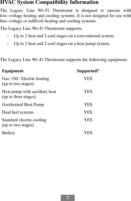 3HVAC System Compatibility InformationThe Legacy Line Wi--Fi Thermostat is designed to operate withlow--voltage heating and cooling systems. It is not designed for use withline--voltage or millivolt heating and cooling systems.The Legacy Line Wi--Fi Thermostat supports:dUp to 2 heat and 2 cool stages on a conventional system.dUp to 3 heat and 2 cool stages on a heat pump system.The Legacy Line Wi--Fi Thermostat supports the following equipment:Equipment Supported?Gas / Oil / Electric heating(uptotwostages)YESHeat pump with auxiliary heat(up to three stages)YESGeothermal Heat Pump YESDual fuel systems YESStandard electric cooling(uptotwostages)YESBoilers YES