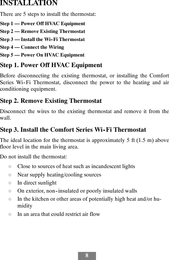 8INSTALLATIONThere are 5 steps to install the thermostat:Step 1 — Power Off HVAC EquipmentStep 2 — Remove Existing ThermostatStep 3 — Install the Wi--Fi ThermostatStep 4 — Connect the WiringStep 5 — Power On HVAC EquipmentStep 1. Power Off HVAC EquipmentBefore disconnecting the existing thermostat, or installing the ComfortSeries Wi--Fi Thermostat, disconnect the power to the heating and airconditioning equipment.Step 2. Remove Existing ThermostatDisconnect the wires to the existing thermostat and remove it from thewall.Step 3. Install the Comfort Series Wi--Fi ThermostatThe ideal location for the thermostat is approximately 5 ft (1.5 m) abovefloor level in the main living area.Do not install the thermostat:dClose to sources of heat such as incandescent lightsdNear supply heating/cooling sourcesdIn direct sunlightdOn exterior, non--insulated or poorly insulated wallsdIn the kitchen or other areas of potentially high heat and/or hu-miditydIn an area that could restrict air flow