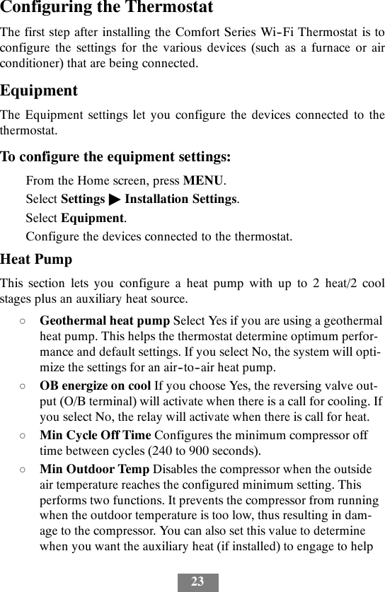 23Configuring the ThermostatThe first step after installing the Comfort Series Wi--Fi Thermostat is toconfigure the settings for the various devices (such as a furnace or airconditioner) that are being connected.EquipmentThe Equipment settings let you configure the devices connected to thethermostat.To configure the equipment settings:From the Home screen, press MENU.Select Settings &quot;Installation Settings.Select Equipment.Configure the devices connected to the thermostat.Heat PumpThis section lets you configure a heat pump with up to 2 heat/2 coolstages plus an auxiliary heat source.dGeothermal heat pump Select Yes if you are using a geothermalheat pump. This helps the thermostat determine optimum perfor-mance and default settings. If you select No, the system will opti-mize the settings for an air--to--air heat pump.dOB energize on cool If you choose Yes, the reversing valve out-put (O/B terminal) will activate when there is a call for cooling. Ifyou select No, the relay will activate when there is call for heat.dMin Cycle Off Time Configures the minimum compressor offtime between cycles (240 to 900 seconds).dMin Outdoor Temp Disables the compressor when the outsideair temperature reaches the configured minimum setting. Thisperforms two functions. It prevents the compressor from runningwhen the outdoor temperature is too low, thus resulting in dam-age to the compressor. You can also set this value to determinewhen you want the auxiliary heat (if installed) to engage to help