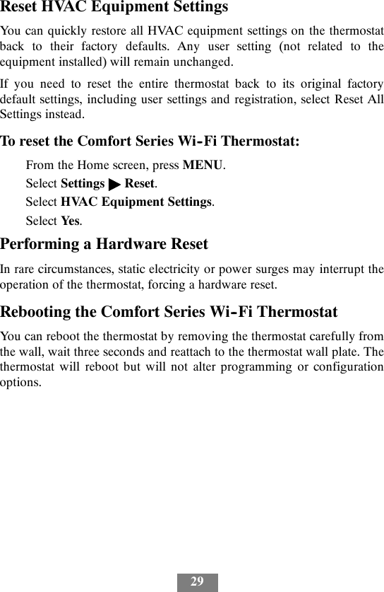 29Reset HVAC Equipment SettingsYou can quickly restore all HVAC equipment settings on the thermostatback to their factory defaults. Any user setting (not related to theequipment installed) will remain unchanged.If you need to reset the entire thermostat back to its original factorydefault settings, including user settings and registration, select Reset AllSettings instead.To reset the Comfort Series Wi--Fi Thermostat:From the Home screen, press MENU.Select Settings &quot;Reset.Select HVAC Equipment Settings.Select Yes.Performing a Hardware ResetIn rare circumstances, static electricity or power surges may interrupt theoperation of the thermostat, forcing a hardware reset.Rebooting the Comfort Series Wi--Fi ThermostatYou can reboot the thermostat by removing the thermostat carefully fromthe wall, wait three seconds and reattach to the thermostat wall plate. Thethermostat will reboot but will not alter programming or configurationoptions.