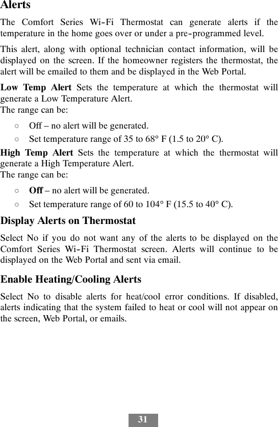 31AlertsThe Comfort Series Wi--Fi Thermostat can generate alerts if thetemperature in the home goes over or under a pre--programmed level.This alert, along with optional technician contact information, will bedisplayed on the screen. If the homeowner registers the thermostat, thealert will be emailed to them and be displayed in the Web Portal.Low Temp Alert Sets the temperature at which the thermostat willgenerate a Low Temperature Alert.The range can be:dOff – no alert will be generated.dSet temperature range of 35 to 68°F(1.5to20°C).High Temp Alert Sets the temperature at which the thermostat willgenerate a High Temperature Alert.The range can be:dOff – no alert will be generated.dSet temperature range of 60 to 104°F(15.5to40°C).Display Alerts on ThermostatSelect No if you do not want any of the alerts to be displayed on theComfort Series Wi--Fi Thermostat screen. Alerts will continue to bedisplayed on the Web Portal and sent via email.Enable Heating/Cooling AlertsSelect No to disable alerts for heat/cool error conditions. If disabled,alerts indicating that the system failed to heat or cool will not appear onthe screen, Web Portal, or emails.
