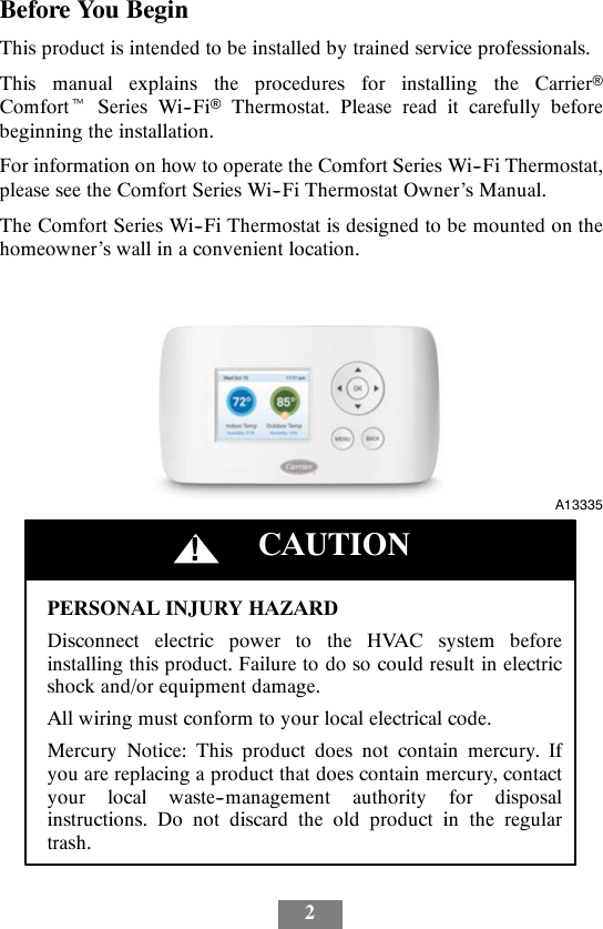 2Before You BeginThis product is intended to be installed by trained service professionals.This manual explains the procedures for installing the CarrierComforttSeries Wi--FiThermostat. Please read it carefully beforebeginning the installation.For information on how to operate the Comfort Series Wi--Fi Thermostat,please see the Comfort Series Wi--Fi Thermostat Owner’s Manual.The Comfort Series Wi--Fi Thermostat is designed to be mounted on thehomeowner’s wall in a convenient location.A13335PERSONAL INJURY HAZARDDisconnect electric power to the HVAC system beforeinstalling this product. Failure to do so could result in electricshock and/or equipment damage.All wiring must conform to your local electrical code.Mercury Notice: This product does not contain mercury. Ifyou are replacing a product that does contain mercury, contactyour local waste--management authority for disposalinstructions. Do not discard the old product in the regulartrash.CAUTION!