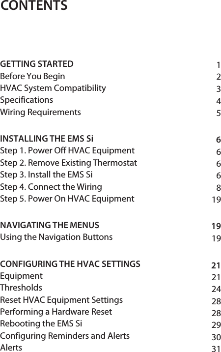 123456666819191921212428282930CONTENTSGETTING STARTED Before You Begin HVAC System Compatibility SpecificationsWiring Requirements INSTALLING THE EMS Si Step 1. Power Off HVAC Equipment Step 2. Remove Existing Thermostat Step 3. Install the EMS Si Step 4. Connect the Wiring Step 5. Power On HVAC Equipment NAVIGATING THE MENUS Using the Navigation Buttons CONFIGURING THE HVAC SETTINGS EquipmentThresholdsReset HVAC Equipment Settings Performing a Hardware Reset Rebooting the EMS Si Configuring Reminders and Alerts Alerts 31