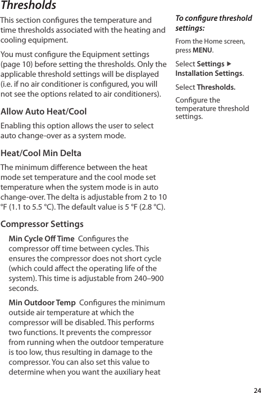 ThresholdsThis section congures the temperature and time thresholds associated with the heating and cooling equipment. You must congure the Equipment settings (page 10) before setting the thresholds. Only the applicable threshold settings will be displayed (i.e. if no air conditioner is congured, you will not see the options related to air conditioners).Allow Auto Heat/CoolEnabling this option allows the user to select auto change-over as a system mode.Heat/Cool Min DeltaThe minimum dierence between the heat mode set temperature and the cool mode set temperature when the system mode is in auto change-over. The delta is adjustable from 2 to 10 °F (1.1 to 5.5 °C). The default value is 5 °F (2.8 °C).Compressor SettingsMin Cycle O Time  Congures the compressor o time between cycles. This ensures the compressor does not short cycle (which could aect the operating life of the system). This time is adjustable from 240–900 seconds. Min Outdoor Temp  Congures the minimum outside air temperature at which the compressor will be disabled. This performs two functions. It prevents the compressor from running when the outdoor temperature is too low, thus resulting in damage to the compressor. You can also set this value to determine when you want the auxiliary heat To congure threshold settings:From the Home screen,  press MENU.Select Settings ▶ Installation Settings.Select Thresholds.Congure the temperature threshold settings.24