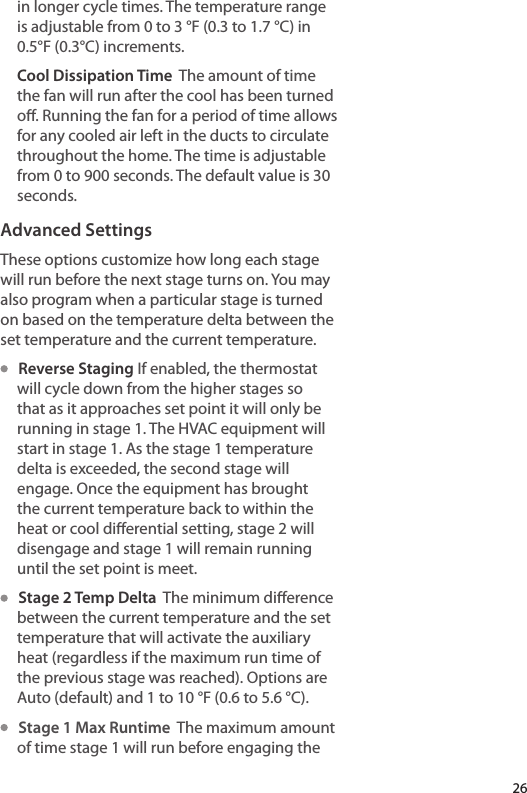 in longer cycle times. The temperature range is adjustable from 0 to 3 °F (0.3 to 1.7 °C) in 0.5°F (0.3°C) increments.Cool Dissipation Time  The amount of time the fan will run after the cool has been turned o. Running the fan for a period of time allows for any cooled air left in the ducts to circulate throughout the home. The time is adjustable from 0 to 900 seconds. The default value is 30 seconds.Advanced SettingsThese options customize how long each stage will run before the next stage turns on. You may also program when a particular stage is turned on based on the temperature delta between the set temperature and the current temperature.   Reverse Staging If enabled, the thermostat will cycle down from the higher stages so that as it approaches set point it will only be running in stage 1. The HVAC equipment will start in stage 1. As the stage 1 temperature delta is exceeded, the second stage will engage. Once the equipment has brought the current temperature back to within the heat or cool dierential setting, stage 2 will disengage and stage 1 will remain running until the set point is meet.    Stage 2 Temp Delta  The minimum dierence between the current temperature and the set temperature that will activate the auxiliary heat (regardless if the maximum run time of the previous stage was reached). Options are Auto (default) and 1 to 10 °F (0.6 to 5.6 °C).    Stage 1 Max Runtime  The maximum amount of time stage 1 will run before engaging the 26