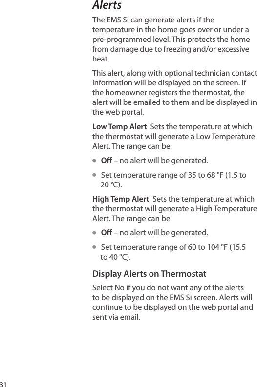 AlertsThe EMS Si can generate alerts if the temperature in the home goes over or under a pre-programmed level. This protects the home from damage due to freezing and/or excessive heat.This alert, along with optional technician contact information will be displayed on the screen. If the homeowner registers the thermostat, the alert will be emailed to them and be displayed in the web portal.Low Temp Alert  Sets the temperature at which the thermostat will generate a Low Temperature Alert. The range can be:   O – no alert will be generated.   Set temperature range of 35 to 68 °F (1.5 to 20 °C).High Temp Alert  Sets the temperature at which the thermostat will generate a High Temperature Alert. The range can be:   O – no alert will be generated.   Set temperature range of 60 to 104 °F (15.5 to 40 °C).Display Alerts on ThermostatSelect No if you do not want any of the alerts to be displayed on the EMS Si screen. Alerts will continue to be displayed on the web portal and sent via email.31