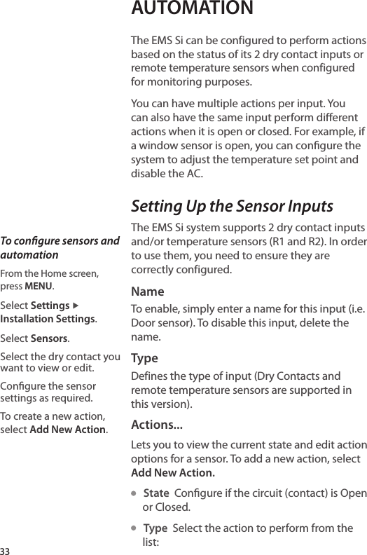 AUTOMATIONThe EMS Si can be configured to perform actions based on the status of its 2 dry contact inputs or remote temperature sensors when configured for monitoring purposes.You can have multiple actions per input. You can also have the same input perform dierent actions when it is open or closed. For example, if a window sensor is open, you can congure the system to adjust the temperature set point and disable the AC. Setting Up the Sensor InputsThe EMS Si system supports 2 dry contact inputs and/or temperature sensors (R1 and R2). In order to use them, you need to ensure they are correctly configured.NameTo enable, simply enter a name for this input (i.e. Door sensor). To disable this input, delete the name.TypeDefines the type of input (Dry Contacts and remote temperature sensors are supported in this version).Actions...Lets you to view the current state and edit action options for a sensor. To add a new action, select Add New Action.   State  Congure if the circuit (contact) is Open or Closed.   Type  Select the action to perform from the list:To congure sensors and automationFrom the Home screen,  press MENU.Select Settings ▶ Installation Settings.Select Sensors.Select the dry contact you want to view or edit.Congure the sensor settings as required. To create a new action, select Add New Action.33