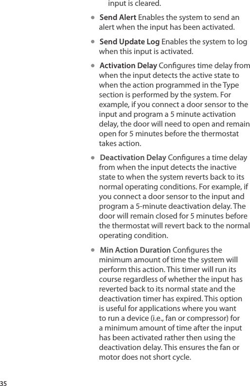 input is cleared.   Send Alert Enables the system to send an alert when the input has been activated.   Send Update Log Enables the system to log when this input is activated.   Activation Delay Congures time delay from when the input detects the active state to when the action programmed in the Type section is performed by the system. For example, if you connect a door sensor to the input and program a 5 minute activation delay, the door will need to open and remain open for 5 minutes before the thermostat takes action.   Deactivation Delay Congures a time delay from when the input detects the inactive state to when the system reverts back to its normal operating conditions. For example, if you connect a door sensor to the input and program a 5-minute deactivation delay. The door will remain closed for 5 minutes before the thermostat will revert back to the normal operating condition.   Min Action Duration Congures the minimum amount of time the system will perform this action. This timer will run its course regardless of whether the input has reverted back to its normal state and the deactivation timer has expired. This option is useful for applications where you want to run a device (i.e., fan or compressor) for a minimum amount of time after the input has been activated rather then using the deactivation delay. This ensures the fan or motor does not short cycle.35