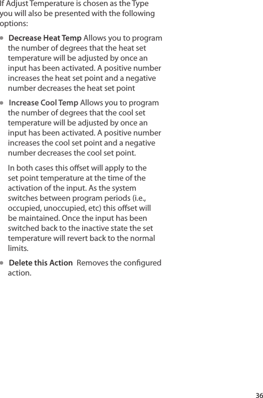 If Adjust Temperature is chosen as the Type you will also be presented with the following options:   Decrease Heat Temp Allows you to program the number of degrees that the heat set temperature will be adjusted by once an input has been activated. A positive number increases the heat set point and a negative number decreases the heat set point   Increase Cool Temp Allows you to program the number of degrees that the cool set temperature will be adjusted by once an input has been activated. A positive number increases the cool set point and a negative number decreases the cool set point.In both cases this oset will apply to the set point temperature at the time of the activation of the input. As the system switches between program periods (i.e., occupied, unoccupied, etc) this oset will be maintained. Once the input has been switched back to the inactive state the set temperature will revert back to the normal limits.   Delete this Action  Removes the congured action.36