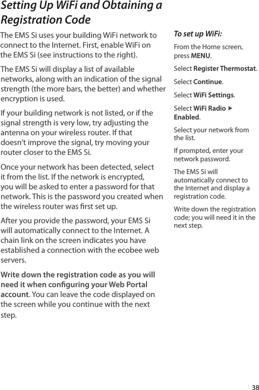 Setting Up WiFi and Obtaining a Registration CodeThe EMS Si uses your building WiFi network to connect to the Internet. First, enable WiFi on the EMS Si (see instructions to the right). The EMS Si will display a list of available networks, along with an indication of the signal strength (the more bars, the better) and whether encryption is used.If your building network is not listed, or if the signal strength is very low, try adjusting the antenna on your wireless router. If that doesn’t improve the signal, try moving your router closer to the EMS Si.Once your network has been detected, select it from the list. If the network is encrypted, you will be asked to enter a password for that network. This is the password you created when the wireless router was rst set up. After you provide the password, your EMS Si will automatically connect to the Internet. A chain link on the screen indicates you have established a connection with the ecobee web servers.Write down the registration code as you will need it when conguring your Web Portal account. You can leave the code displayed on the screen while you continue with the next step.To set up WiFi:From the Home screen, press MENU.Select Register Thermostat.Select Continue.Select WiFi Settings.Select WiFi Radio ▶ Enabled.Select your network from the list.If prompted, enter your network password.The EMS Si will automatically connect to the Internet and display a registration code.Write down the registration code; you will need it in the next step. 38