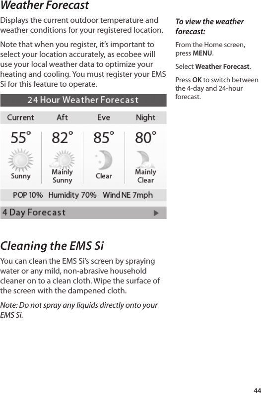 Weather ForecastDisplays the current outdoor temperature and weather conditions for your registered location. Note that when you register, it’s important to select your location accurately, as ecobee will use your local weather data to optimize your heating and cooling. You must register your EMS Si for this feature to operate.Cleaning the EMS SiYou can clean the EMS Si’s screen by spraying water or any mild, non-abrasive household cleaner on to a clean cloth. Wipe the surface of the screen with the dampened cloth. Note: Do not spray any liquids directly onto your EMS Si. To view the weather forecast:From the Home screen, press MENU.Select Weather Forecast. Press OK to switch between the 4-day and 24-hour forecast.44