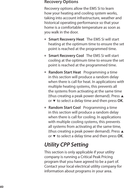 Recovery OptionsRecovery options allow the EMS Si to learn how your heating and cooling system works, taking into account infrastructure, weather and historical operating performance so that your home is a comfortable temperature as soon as you walk in the door.   Smart Recovery Heat   The EMS Si will start heating at the optimum time to ensure the set point is reached at the programmed time.    Smart Recovery Cool   The EMS Si will start cooling at the optimum time to ensure the set point is reached at the programmed time.   Random Start Heat   Programming a time in this section will produce a random delay when there is call for heat. In applications with multiple heating systems, this prevents all the systems from activating at the same time (thus creating a peak power demand). Press ▲ or ▼ to select a delay time and then press OK.   Random Start Cool   Programming a time in this section will produce a random delay when there is call for cooling. In applications with multiple cooling systems, this prevents all systems from activating at the same time, (thus creating a peak power demand). Press ▲ or ▼ to select a delay time and then press OK.Utility CPP SettingThis section is only applicable if your utility company is running a Critical Peak Pricing program that you have agreed to be a part of. Contact your local electrical utility company for information about programs in your area.49