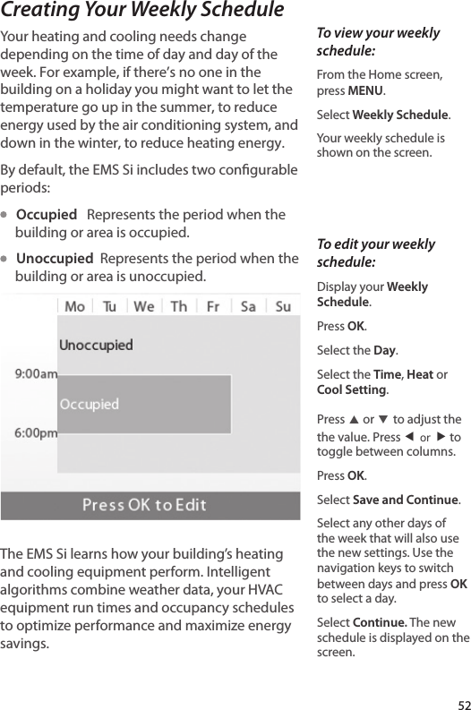 Creating Your Weekly ScheduleYour heating and cooling needs change depending on the time of day and day of the week. For example, if there’s no one in the building on a holiday you might want to let the temperature go up in the summer, to reduce energy used by the air conditioning system, and down in the winter, to reduce heating energy. By default, the EMS Si includes two congurable periods:   Occupied   Represents the period when the building or area is occupied.    Unoccupied  Represents the period when the building or area is unoccupied. The EMS Si learns how your building’s heating and cooling equipment perform. Intelligent algorithms combine weather data, your HVAC equipment run times and occupancy schedules to optimize performance and maximize energy savings. To view your weekly schedule:From the Home screen,  press MENU.Select Weekly Schedule.Your weekly schedule is shown on the screen.52To edit your weekly schedule:Display your Weekly Schedule.Press OK.Select the Day.Select the Time, Heat or Cool Setting.Press ▲ or ▼ to adjust the the value. Press ◀ or ▶ to toggle between columns.Press OK.Select Save and Continue.Select any other days of the week that will also use the new settings. Use the navigation keys to switch between days and press OK to select a day.Select Continue. The new schedule is displayed on the screen.