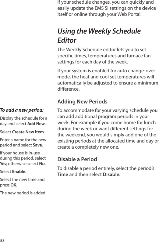 If your schedule changes, you can quickly and easily update the EMS Si settings on the device itself or online through your Web Portal. Using the Weekly Schedule EditorThe Weekly Schedule editor lets you to set specic times, temperatures and furnace fan settings for each day of the week. If your system is enabled for auto change-over mode, the heat and cool set temperatures will automatically be adjusted to ensure a minimum dierence.Adding New PeriodsTo accommodate for your varying schedule you can add additional program periods in your week. For example if you come home for lunch during the week or want dierent settings for the weekend, you would simply add one of the existing periods at the allocated time and day or create a completely new one.Disable a PeriodTo disable a period entirely, select the period’s Time and then select Disable. To add a new period:Display the schedule for a day and select Add New.Select Create New Item.Enter a name for the new period and select Save.If your house is in-use during this period, select Yes; otherwise select No.Select Enable.Select the new time and press OK.The new period is added. 53