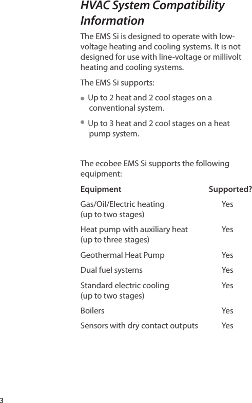 3HVAC System Compatibility InformationThe EMS Si is designed to operate with low-voltage heating and cooling systems. It is not designed for use with line-voltage or millivolt heating and cooling systems. The EMS Si supports:  Up to 2 heat and 2 cool stages on a conventional system.  Up to 3 heat and 2 cool stages on a heat pump system.The ecobee EMS Si supports the following equipment:Supported?Yes Yes YesYesYes YesEquipment  Gas/Oil/Electric heating (up to two stages)Heat pump with auxiliary heat (up to three stages)Geothermal Heat Pump Dual fuel systems Standard electric cooling (up to two stages)BoilersSensors with dry contact outputs  Yes