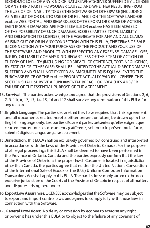 ECONOMIC LOSS) OF ANY KIND OR NATURE WHATSOEVER SUFFERED BY LICENSEE OR ANY THIRD PARTY HOWSOEVER CAUSED AND WHETHER RESULTING FROM THE USE OF OR INABILITY TO USE THE SOFTWARE OR OTHERWISE (INCLUDING AS A RESULT OF OR DUE TO USE OF OR RELIANCE ON THE SOFTWARE AND/OR ecobee WEB PORTAL) AND REGARDLESS OF THE FORM OR CAUSE OF ACTION, EVEN IF SUCH DAMAGES ARE FORESEEABLE OR ecobee HAS BEEN ADVISED OF THE POSSIBILITY OF SUCH DAMAGES. ECOBEE PARTIES’ TOTAL LIABILITY AND OBLIGATION TO LICENSEE, IN THE AGGREGATE FOR ANY AND ALL CLAIMS ARISING OUT OF OR IN ANY CONNECTION WITH THIS EULA, THE TERMS OF SALE IN CONNECTION WITH YOUR PURCHASE OF THE PRODUCT AND YOUR USE OF THE SOFTWARE AND PRODUCT, WITH RESPECT TO ANY EXPENSE, DAMAGE, LOSS, INJURY, OR LIABILITY OF ANY KIND, REGARDLESS OF THE FORM OF ACTION OR THEORY OF LIABILITY (INCLUDING FOR BREACH OF CONTRACT, TORT, NEGLIGENCE, BY STATUTE OR OTHERWISE) SHALL BE LIMITED TO THE ACTUAL DIRECT DAMAGES SUFFERED AND SHALL NOT EXCEED AN AMOUNT THAT IS EQUIVALENT TO THE PURCHASE PRICE OF THE ecobee PRODUCT ACTUALLY PAID BY LICENSEE. THIS SECTION SHALL SURVIVE A FUNDAMENTAL BREACH OR BREACHES AND/OR FAILURE OF THE ESSENTIAL PURPOSE OF THE AGREEMENT.13. Survival:  The parties acknowledge and agree that the provisions of Sections 2, 6, 7, 9, 11(b), 12, 13, 14, 15, 16 and 17 shall survive any termination of this EULA for any reason. 14. English Language: The parties declare that they have required that this agreementand all documents related hereto, either present or future, be drawn up in the English language only. Les parties déclarent par les présentes qu’elles exigent que cette entente et tous les documents y aérents, soit pour le présent ou le futur, soient rédigés en langue anglaise seulement.15. Jurisdiction: This EULA shall be exclusively governed by, construed and interpretedin accordance with the laws of the Province of Ontario, Canada. For the purpose of all legal proceedings this EULA shall be deemed to have been performed in the Province of Ontario, Canada and the parties expressly conrm that the law of the Province of Ontario is the proper law. If Customer is located in a jurisdiction other than Canada, the parties agree that neither the United Nations Convention of the International Sale of Goods or the (U.S.) Uniform Computer Information Transactions Act shall apply to this EULA. The parties irrevocably attorn to the non-exclusive jurisdiction of the Courts of the Province of Ontario in respect of all mattersand disputes arising hereunder. 16. Export Law Assurances: LICENSEE acknowledges that the Software may be subjectto export and import control laws, and agrees to comply fully with those laws in connection with the Software.17. General Provisions:  No delay or omission by ecobee to exercise any right or power it has under this EULA or to object to the failure of any covenant of 62