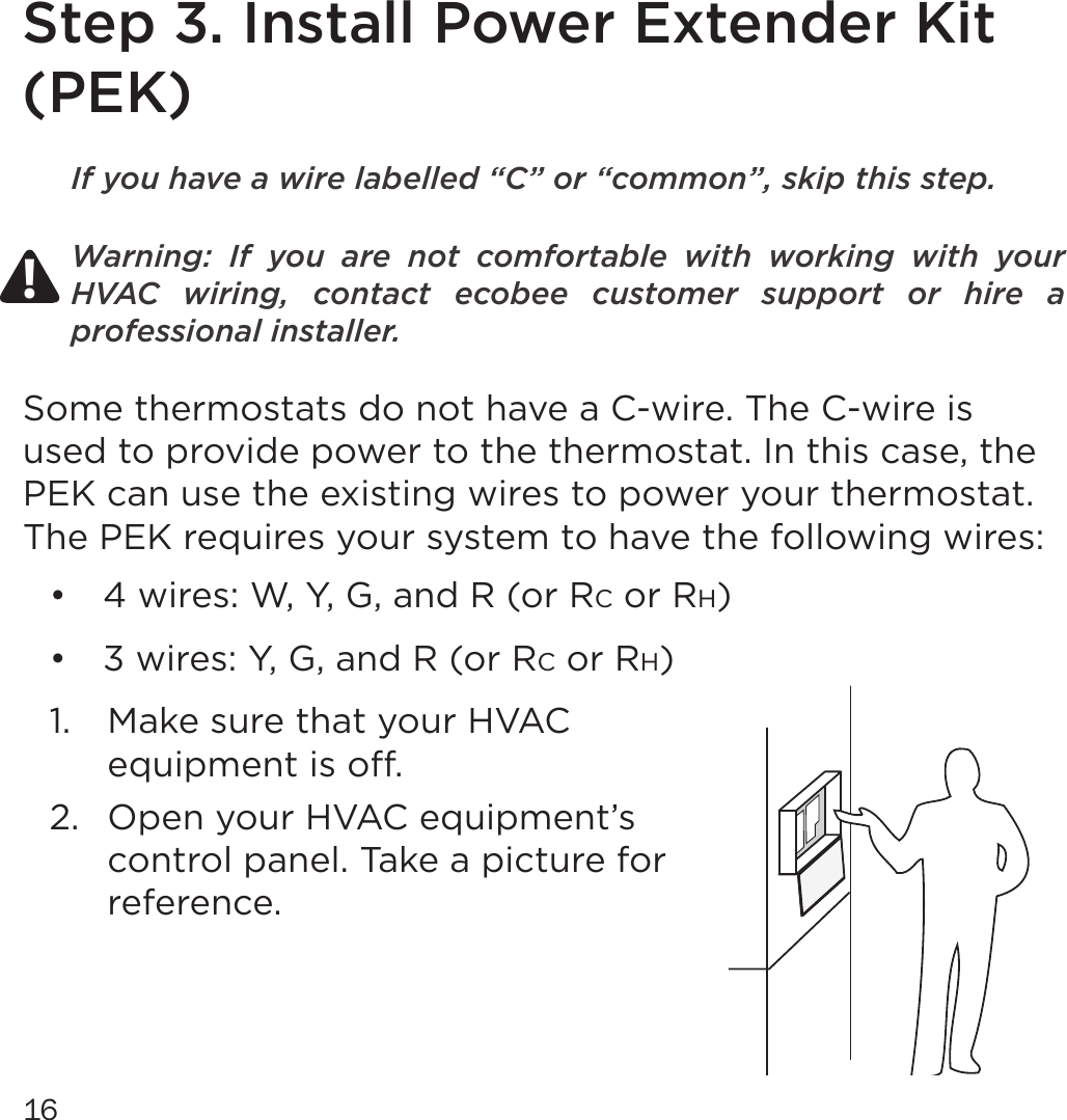 16Step 3. Install Power Extender Kit (PEK)If you have a wire labelled “C” or “common”, skip this step.Warning:  If  you  are  not  comfortable  with  working  with  your HVAC  wiring,  contact  ecobee  customer  support  or  hire  a professional installer.Some thermostats do not have a C-wire. The C-wire is used to provide power to the thermostat. In this case, the PEK can use the existing wires to power your thermostat. The PEK requires your system to have the following wires:•  4 wires: W, Y, G, and R (or RC or RH)•  3 wires: Y, G, and R (or RC or RH)1.  Make sure that your HVAC equipment is o. 2.  Open your HVAC equipment’s control panel. Take a picture for reference.!