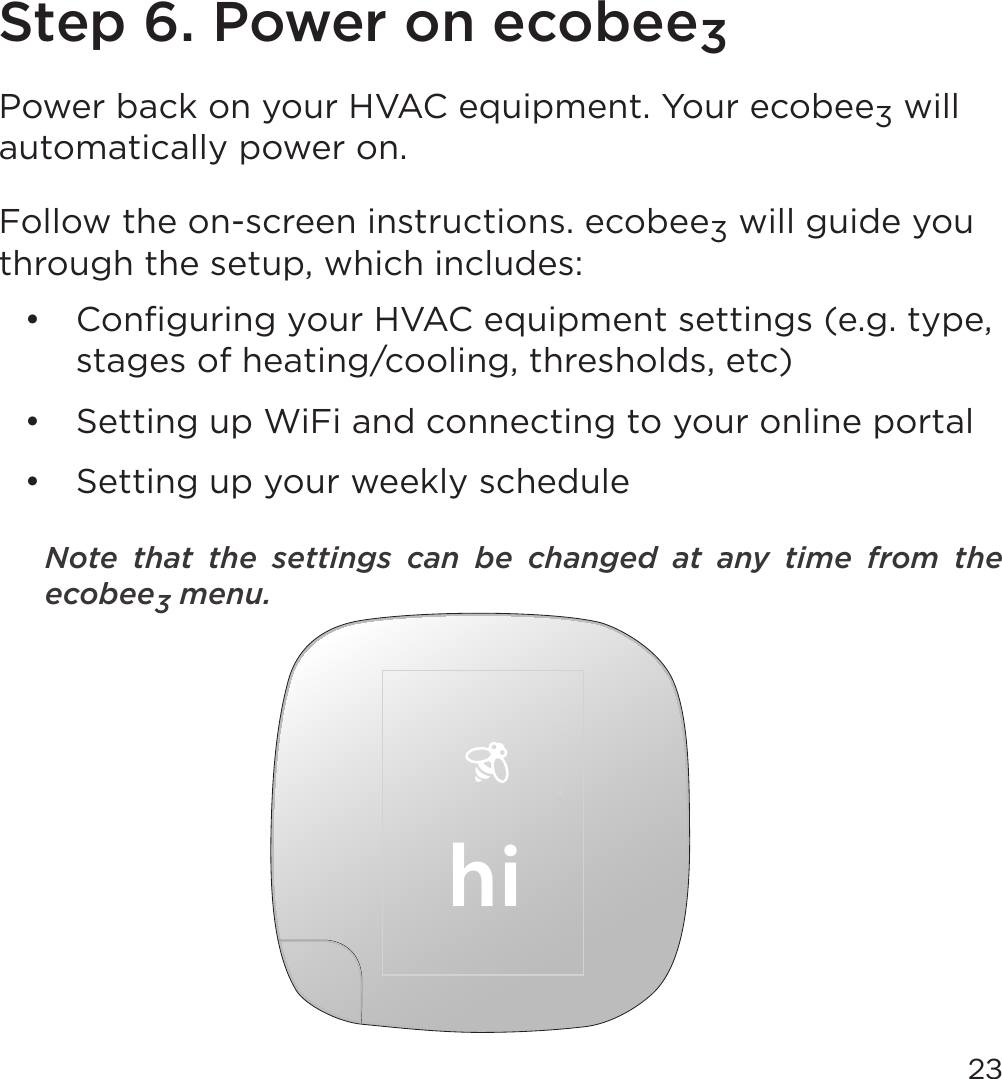 23Step 6. Power on ecobee3Power back on your HVAC equipment. Your ecobee3 will automatically power on. Follow the on-screen instructions. ecobee3 will guide you through the setup, which includes:•  Conﬁguring your HVAC equipment settings (e.g. type, stages of heating/cooling, thresholds, etc)•  Setting up WiFi and connecting to your online portal•  Setting up your weekly scheduleNote  that  the  settings  can  be  changed  at  any  time  from  the ecobee3 menu.hi