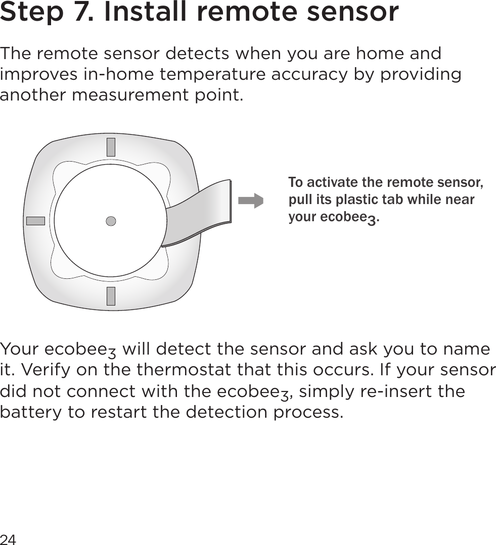 24Step 7. Install remote sensorThe remote sensor detects when you are home and improves in-home temperature accuracy by providing another measurement point. Your ecobee3 will detect the sensor and ask you to name it. Verify on the thermostat that this occurs. If your sensor did not connect with the ecobee3, simply re-insert the battery to restart the detection process.To activate the remote sensor, pull its plastic tab while near your ecobee3. 