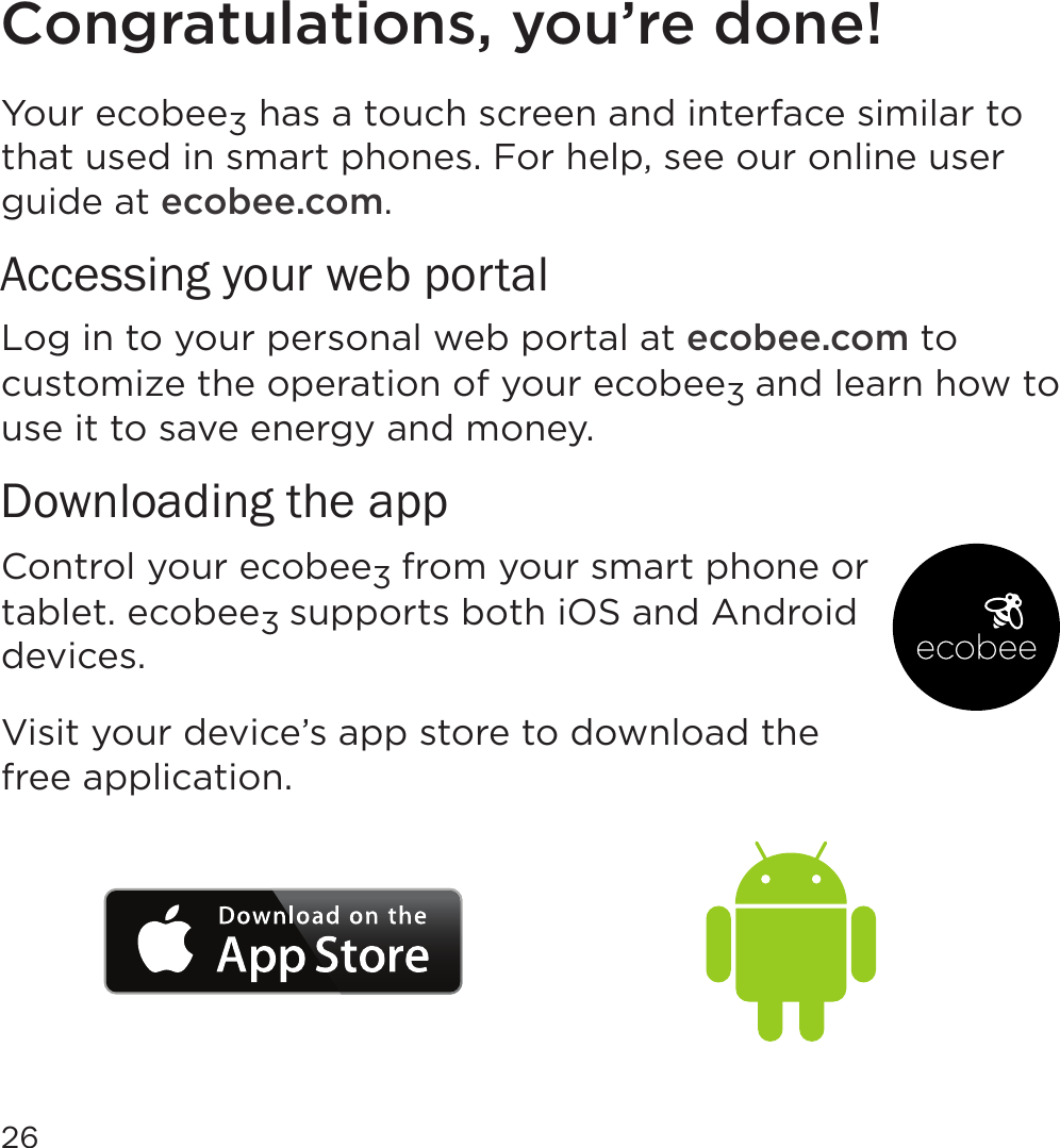 26Congratulations, you’re done!Your ecobee3 has a touch screen and interface similar to that used in smart phones. For help, see our online user guide at ecobee.com.Accessing your web portalLog in to your personal web portal at ecobee.com to customize the operation of your ecobee3 and learn how to use it to save energy and money. Downloading the appControl your ecobee3 from your smart phone or tablet. ecobee3 supports both iOS and Android devices. Visit your device’s app store to download the free application.
