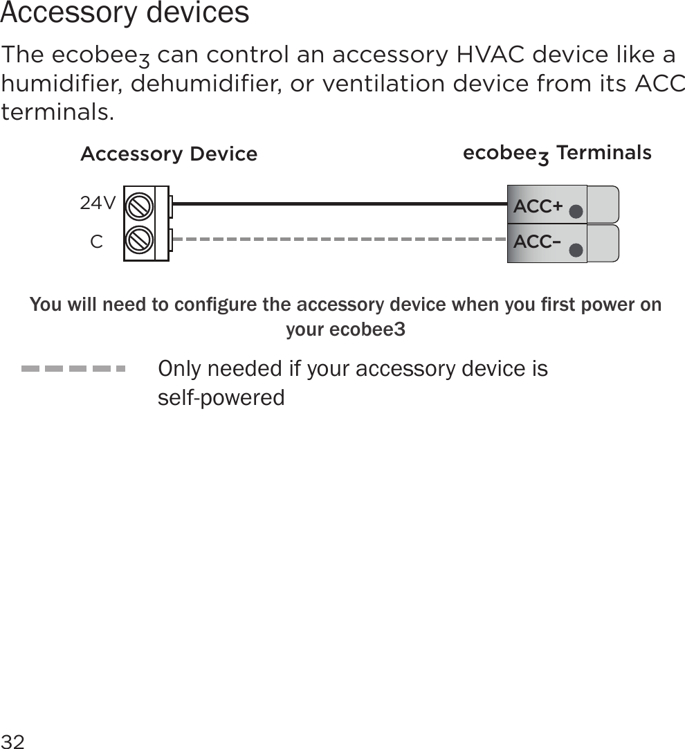 32Accessory devicesThe ecobee3 can control an accessory HVAC device like a humidiﬁer, dehumidiﬁer, or ventilation device from its ACC terminals.ACC–ACC+Accessory Device ecobee3 Terminals24VC&lt;RXZLOOQHHGWRFRQÀJXUHWKHDFFHVVRU\GHYLFHZKHQ\RXÀUVWSRZHURQyour ecobee3Only needed if your accessory device is  self-powered